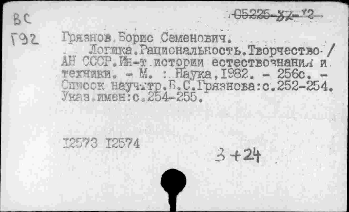 ﻿Грязнов,Борис Семенович. .......
Логика . Рациональност ь. Творчество- / АН СССР.ИИ-т истории естествознания и. техники. - М. : Наука, 1982. - 256с. -Список науч-дтр.Б, С.Грязнова: с. 252-254. Указ имен:с«254-255.
12573 12574
3+24-